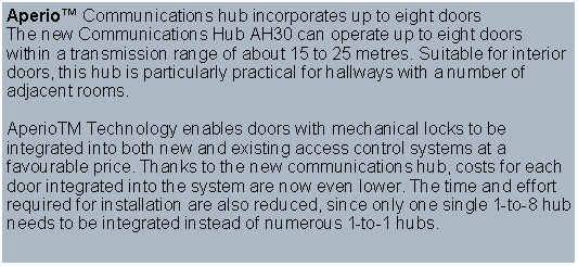 Text Box: Aperio Communications hub incorporates up to eight doorsThe new Communications Hub AH30 can operate up to eight doors within a transmission range of about 15 to 25 metres. Suitable for interior doors, this hub is particularly practical for hallways with a number of adjacent rooms. 
AperioTM Technology enables doors with mechanical locks to be integrated into both new and existing access control systems at a favourable price. Thanks to the new communications hub, costs for each door integrated into the system are now even lower. The time and effort required for installation are also reduced, since only one single 1-to-8 hub needs to be integrated instead of numerous 1-to-1 hubs.