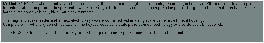 Text Box: Multilink MVR1 Vandal resistant keypad reader, offering the ultimate in strength and durability where magnetic stripe, PIN and or both are required for entry. With a tamperproof keypad and a weather proof, solid brushed aluminium casing, the keypad is designed to function dependably even in harsh climates or high-risk, high-traffic environments.The magnetic stripe reader and a piezoelectric keypad-are contained within a single, vandal resistant metal housing. Complete with red and green status LED's. The keypad uses solid state piezo sounder technology to provide audible feedback. The MVR3 can be used a card reader only or card and pin or card or pin depending on the controller setup