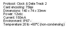 Text Box: Protocol: Clock & Data Track 2Card encoding: 75bpiDimensions: 140 x 74 x 33mmPower: 12vdcCurrent: 150mAEnvironment: IP67 - Temperature 20 to +60C (non-condensing)