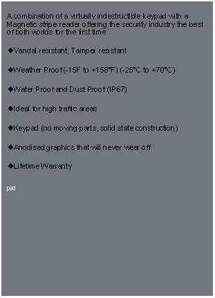 Text Box: A combination of a virtually indestructible keypad with a Magnetic stripe reader offering the security industry the best of both worlds for the first time. Vandal resistant, Tamper resistantWeather Proof (-15F to +158F) (-25C to +70C) Water Proof and Dust Proof (IP67) Ideal for high traffic areas Keypad (no moving parts, solid state construction) Anodised graphics that will never wear off Lifetime Warrantypad