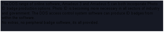 Text Box: The DDS range of online software, Amadeus 3 and Amadeus 5 can both incorporate Photo ID badge production options. Photo ID is becoming more necessary in all sectors of industry and government. The DDS access control system software can produce ID badges from within the software. No extras, no peripheral badge software, its all provided.